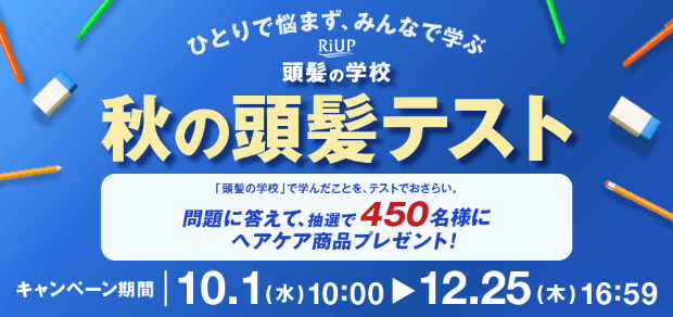 ひとりで悩まず、みんなで学ぶ RiUP 頭髪の学校 秋の頭髪テスト 「頭髪の学校」で学んだことを、テストでおさらい。問題に答えて、抽選で450名様にヘアケア商品プレゼント！ キャンペーン期間10.1（水）10:00-12.25（木）16:59