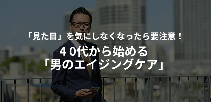 「見た目」を気にしなくなったら要注意！40代から始める「男のエイジングケア」