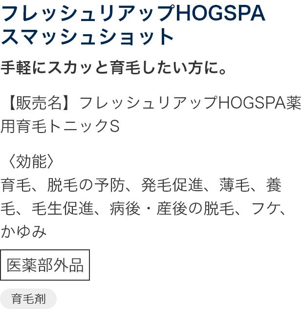 フレッシュリアップHOGSPA スマッシュショット 手軽にスカッと育毛したい方に。【販売名】フレッシュリアップHOGSPA薬用育毛トニックS 〈効能〉育毛、脱毛の予防、発毛促進、薄毛、養毛、毛生促進、病後・産後の脱毛、フケ、かゆみ 医薬部外品 育毛剤