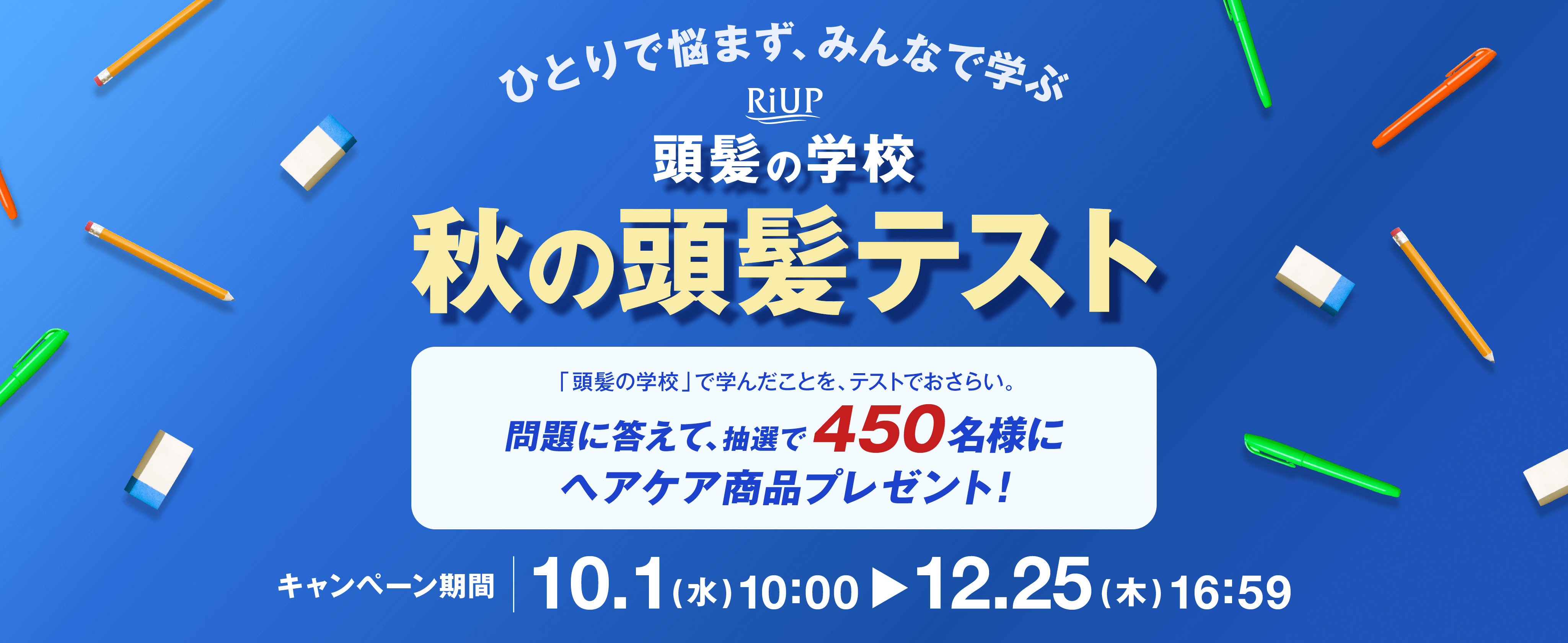 ひとりで悩まず、みんなで学ぶ RiUP 頭髪の学校 秋の頭髪テスト 「頭髪の学校」で学んだことを、テストでおさらい。問題に答えて、抽選で450名様にヘアケア商品プレゼント！キャンペーン期間10.1(水)10:00-12.25(木)16:59